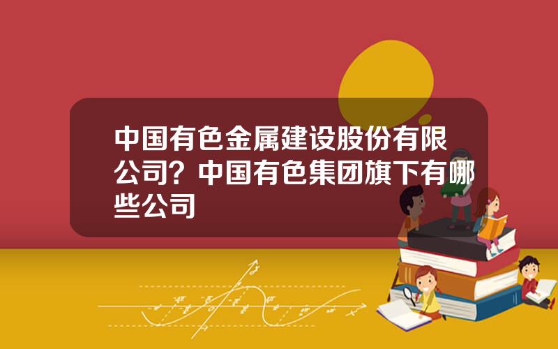 中国有色金属建设股份有限公司？中国有色集团旗下有哪些公司