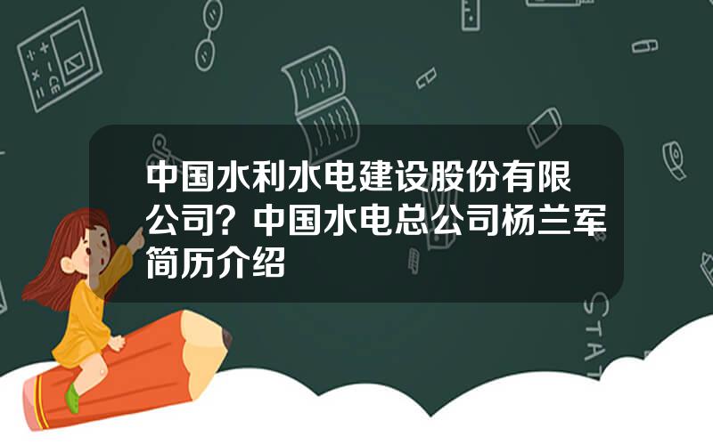 中国水利水电建设股份有限公司？中国水电总公司杨兰军简历介绍