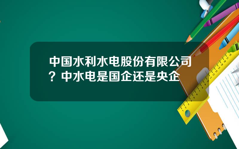 中国水利水电股份有限公司？中水电是国企还是央企