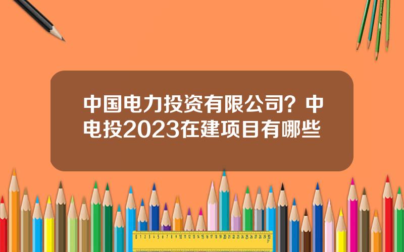 中国电力投资有限公司？中电投2023在建项目有哪些