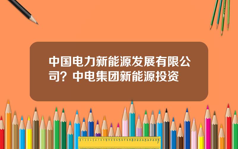 中国电力新能源发展有限公司？中电集团新能源投资