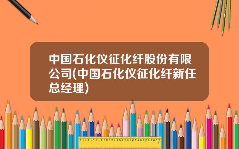 中国石化仪征化纤股份有限公司(中国石化仪征化纤新任总经理)