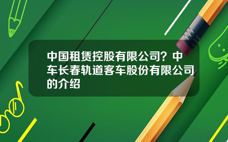 中国租赁控股有限公司？中车长春轨道客车股份有限公司的介绍