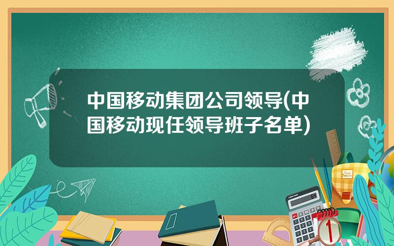 中国移动集团公司领导(中国移动现任领导班子名单)