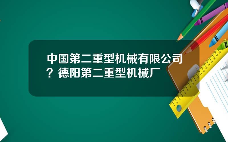 中国第二重型机械有限公司？德阳第二重型机械厂