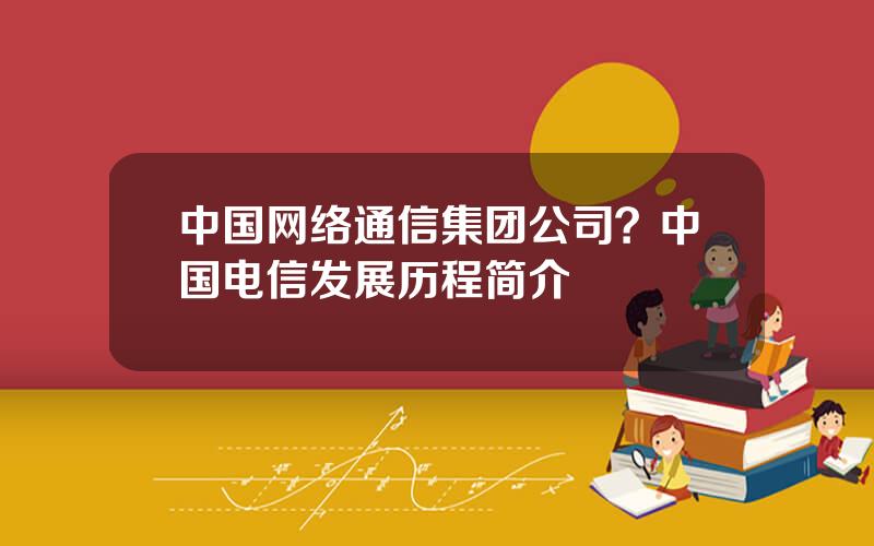 中国网络通信集团公司？中国电信发展历程简介