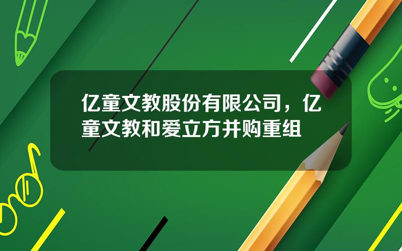 亿童文教股份有限公司，亿童文教和爱立方并购重组