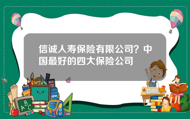 信诚人寿保险有限公司？中国最好的四大保险公司