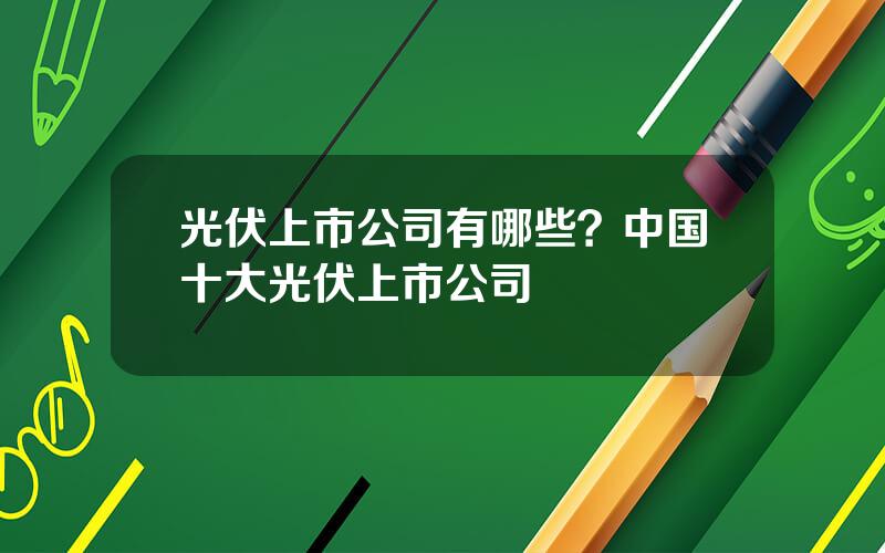 光伏上市公司有哪些？中国十大光伏上市公司