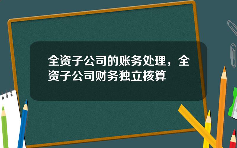 全资子公司的账务处理，全资子公司财务独立核算