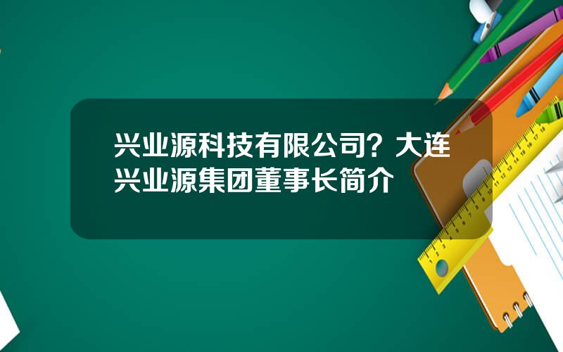 兴业源科技有限公司？大连兴业源集团董事长简介