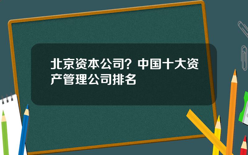 北京资本公司？中国十大资产管理公司排名