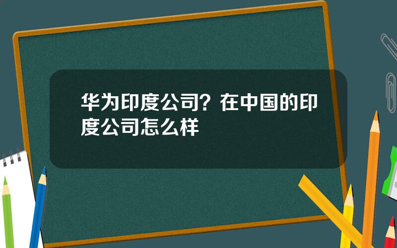 华为印度公司？在中国的印度公司怎么样