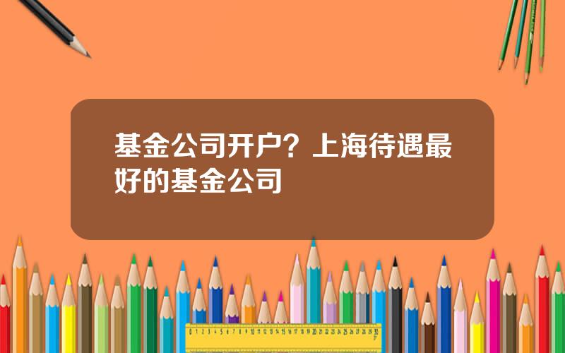 基金公司开户？上海待遇最好的基金公司