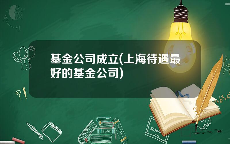 基金公司成立(上海待遇最好的基金公司)