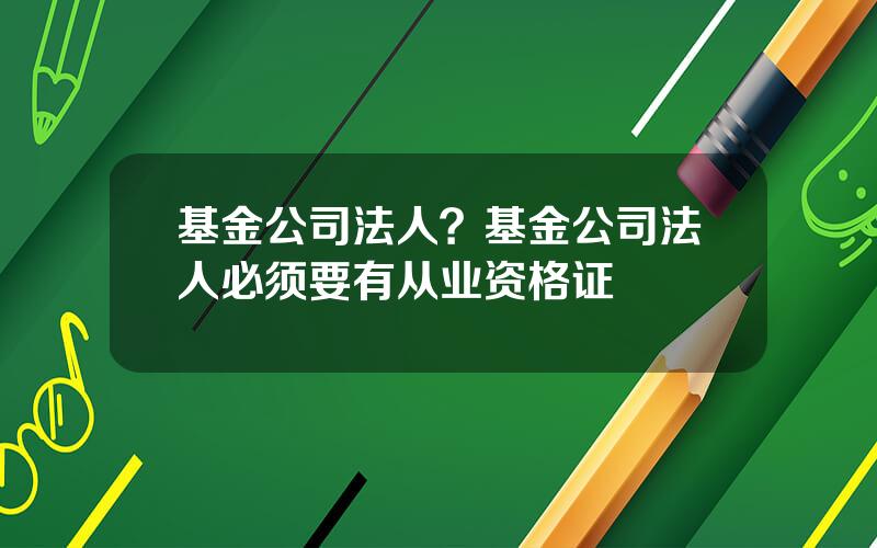 基金公司法人？基金公司法人必须要有从业资格证