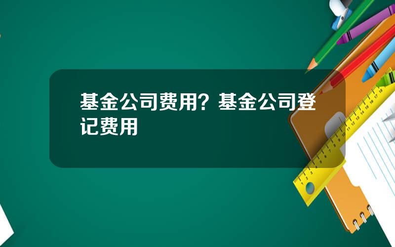 基金公司费用？基金公司登记费用