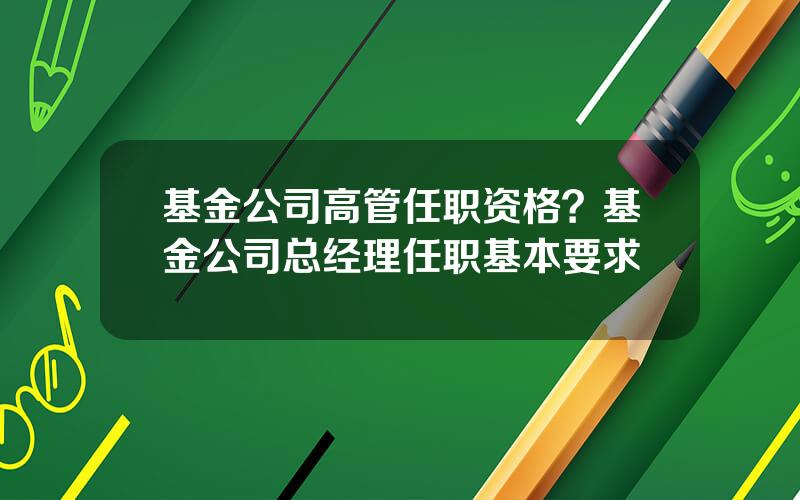 基金公司高管任职资格？基金公司总经理任职基本要求