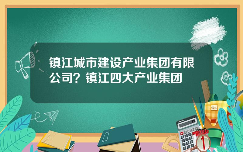 镇江城市建设产业集团有限公司？镇江四大产业集团